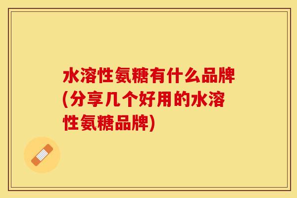 水溶性氨糖有什么品牌(分享几个好用的水溶性氨糖品牌)