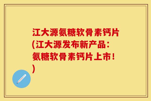 江大源氨糖软骨素钙片(江大源发布新产品：氨糖软骨素钙片上市！)