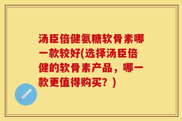 汤臣倍健氨糖软骨素哪一款较好(选择汤臣倍健的软骨素产品，哪一款更值得购买？)