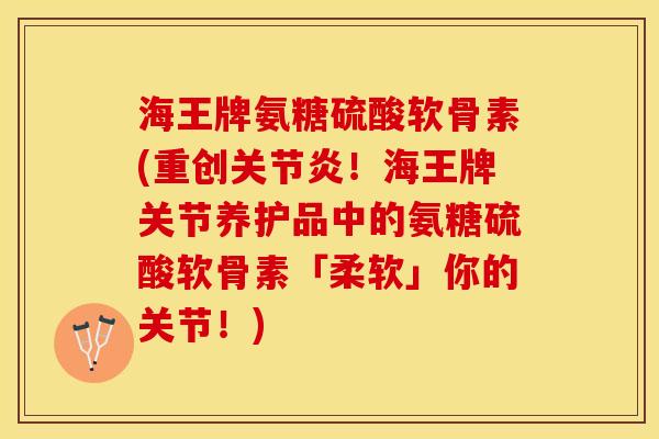 海王牌氨糖硫酸软骨素(重创关节炎！海王牌关节养护品中的氨糖硫酸软骨素「柔软」你的关节！)