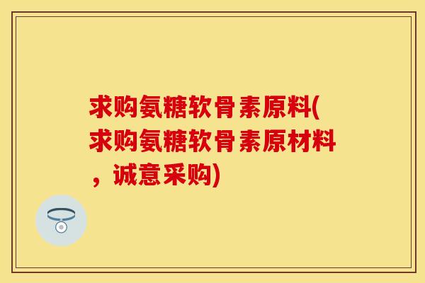 求购氨糖软骨素原料(求购氨糖软骨素原材料，诚意采购)