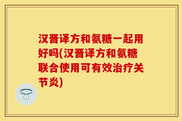 汉晋译方和氨糖一起用好吗(汉晋译方和氨糖联合使用可有效治疗关节炎)