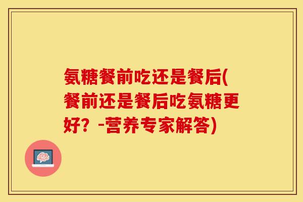 氨糖餐前吃还是餐后(餐前还是餐后吃氨糖更好？-营养专家解答)