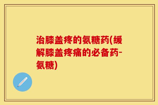 治膝盖疼的氨糖药(缓解膝盖疼痛的必备药-氨糖)