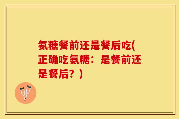氨糖餐前还是餐后吃(正确吃氨糖：是餐前还是餐后？)
