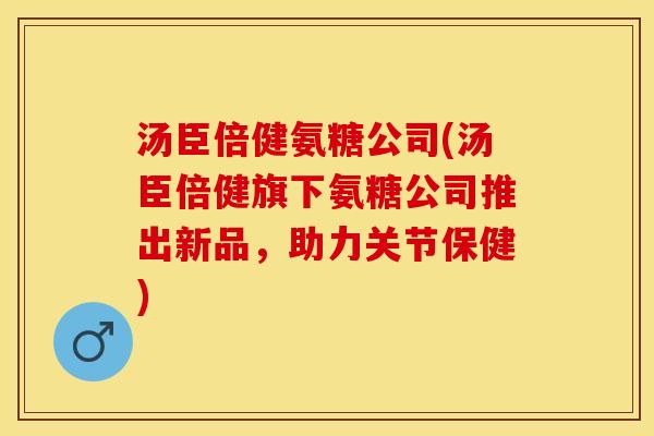 汤臣倍健氨糖公司(汤臣倍健旗下氨糖公司推出新品，助力关节保健)