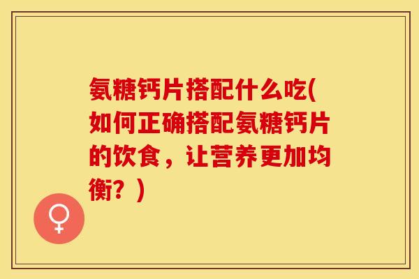 氨糖钙片搭配什么吃(如何正确搭配氨糖钙片的饮食，让营养更加均衡？)