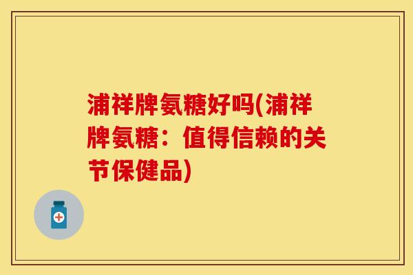 浦祥牌氨糖好吗(浦祥牌氨糖：值得信赖的关节保健品)