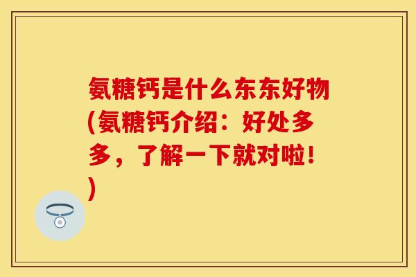 氨糖钙是什么东东好物(氨糖钙介绍：好处多多，了解一下就对啦！)