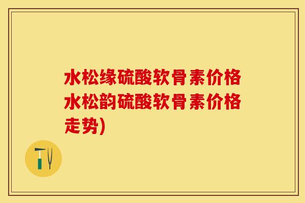 水松缘硫酸软骨素价格水松韵硫酸软骨素价格走势)