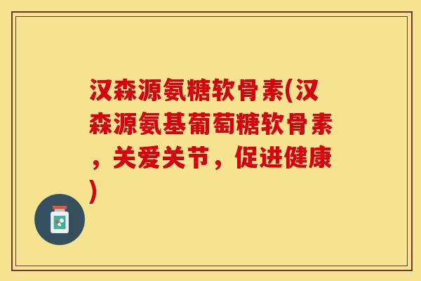 汉森源氨糖软骨素(汉森源氨基葡萄糖软骨素，关爱关节，促进健康)