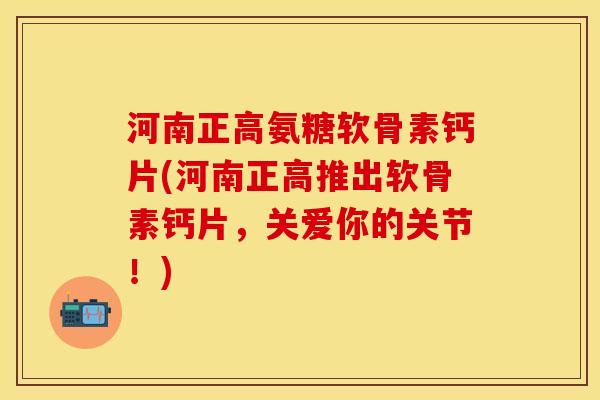 河南正高氨糖软骨素钙片(河南正高推出软骨素钙片，关爱你的关节！)