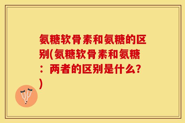氨糖软骨素和氨糖的区别(氨糖软骨素和氨糖：两者的区别是什么？)