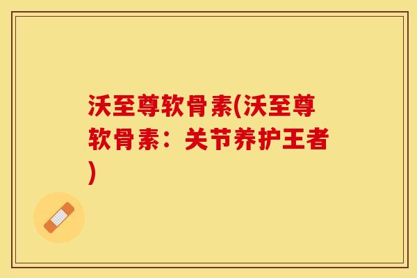 沃至尊软骨素(沃至尊软骨素：关节养护王者)