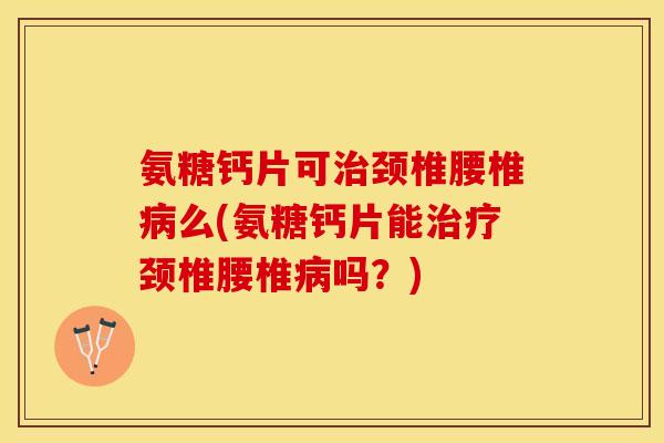 氨糖钙片可治颈椎腰椎病么(氨糖钙片能治疗颈椎腰椎病吗？)