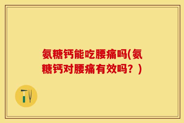 氨糖钙能吃腰痛吗(氨糖钙对腰痛有效吗？)
