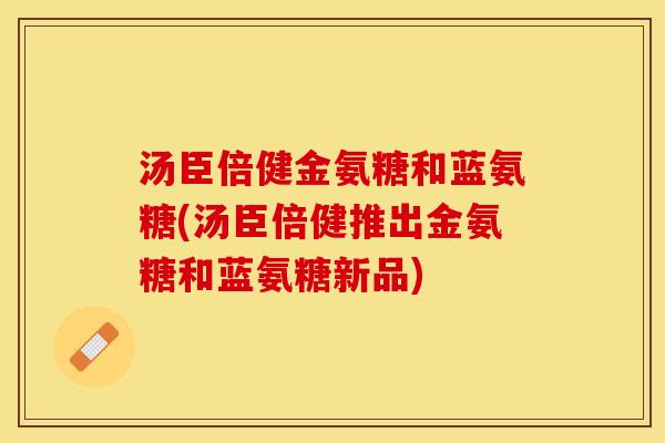汤臣倍健金氨糖和蓝氨糖(汤臣倍健推出金氨糖和蓝氨糖新品)