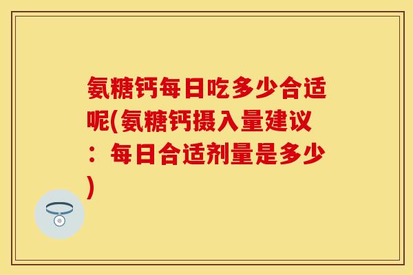 氨糖钙每日吃多少合适呢(氨糖钙摄入量建议：每日合适剂量是多少)