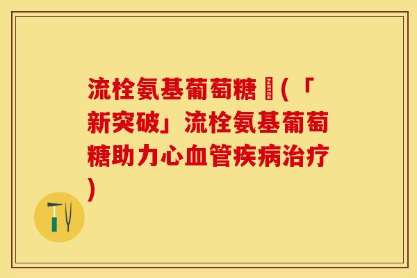 流栓氨基葡萄糖崀(「新突破」流栓氨基葡萄糖助力心血管疾病治疗)