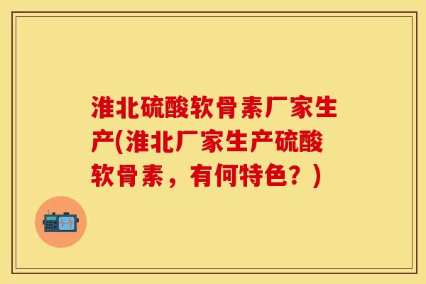 淮北硫酸软骨素厂家生产(淮北厂家生产硫酸软骨素，有何特色？)