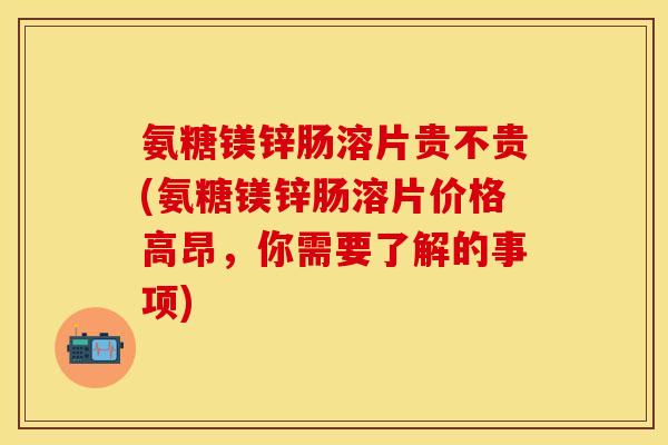 氨糖镁锌肠溶片贵不贵(氨糖镁锌肠溶片价格高昂，你需要了解的事项)