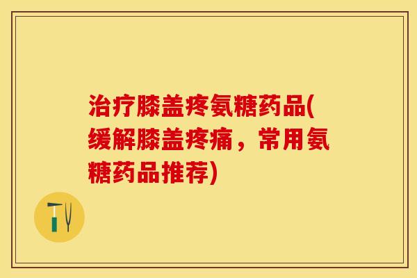 治疗膝盖疼氨糖药品(缓解膝盖疼痛，常用氨糖药品推荐)