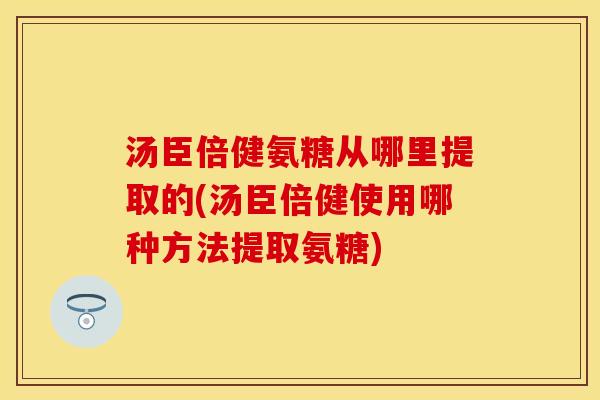 汤臣倍健氨糖从哪里提取的(汤臣倍健使用哪种方法提取氨糖)