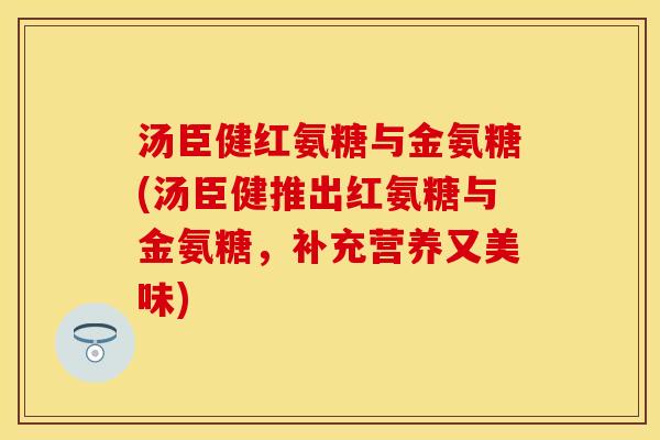 汤臣健红氨糖与金氨糖(汤臣健推出红氨糖与金氨糖，补充营养又美味)-第1张图片-关节保镖