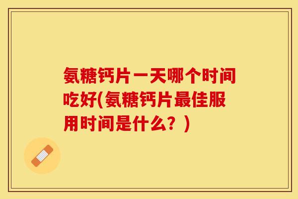 氨糖钙片一天哪个时间吃好(氨糖钙片最佳服用时间是什么？)