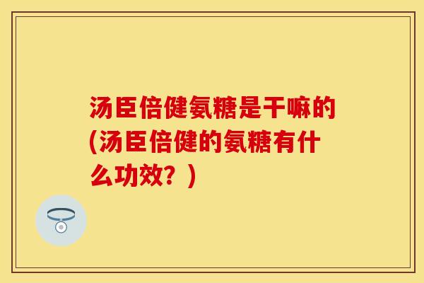 汤臣倍健氨糖是干嘛的(汤臣倍健的氨糖有什么功效？)