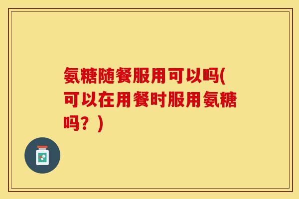 氨糖随餐服用可以吗(可以在用餐时服用氨糖吗？)