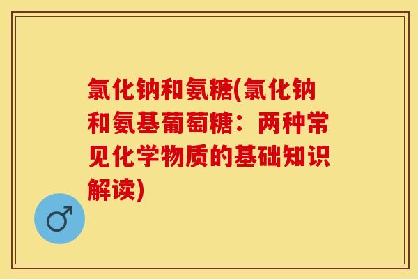 氯化钠和氨糖(氯化钠和氨基葡萄糖：两种常见化学物质的基础知识解读)