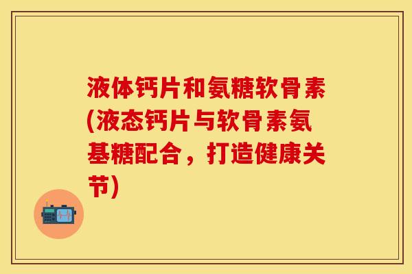 液体钙片和氨糖软骨素(液态钙片与软骨素氨基糖配合，打造健康关节)