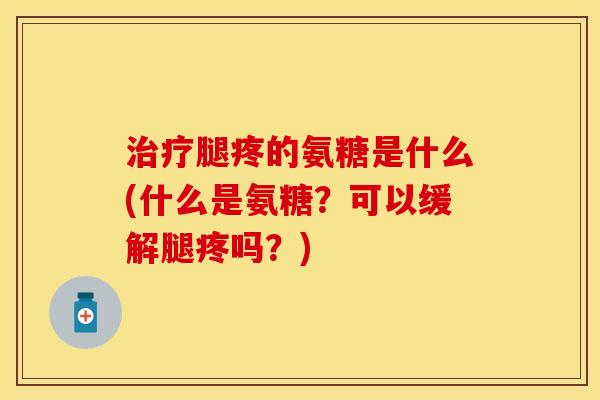 治疗腿疼的氨糖是什么(什么是氨糖？可以缓解腿疼吗？)