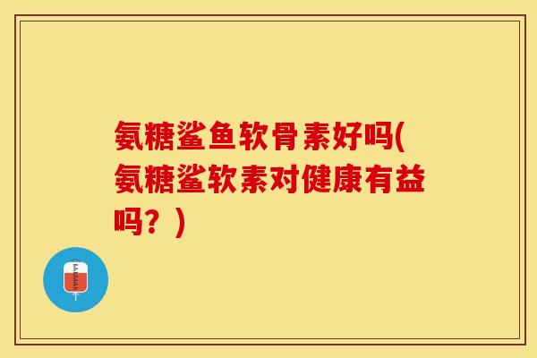 氨糖鲨鱼软骨素好吗(氨糖鲨软素对健康有益吗？)