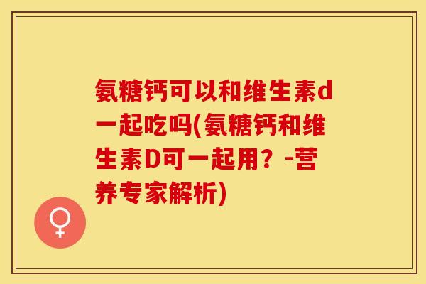 氨糖钙可以和维生素d一起吃吗(氨糖钙和维生素D可一起用？-营养专家解析)