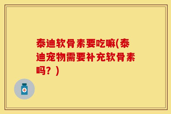 泰迪软骨素要吃嘛(泰迪宠物需要补充软骨素吗？)