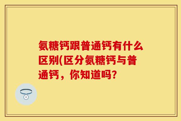 氨糖钙跟普通钙有什么区别(区分氨糖钙与普通钙，你知道吗？