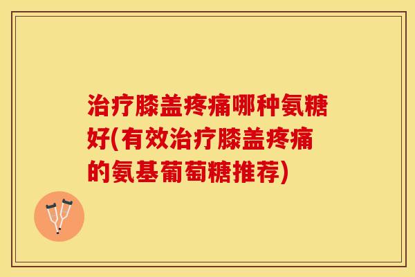 治疗膝盖疼痛哪种氨糖好(有效治疗膝盖疼痛的氨基葡萄糖推荐)