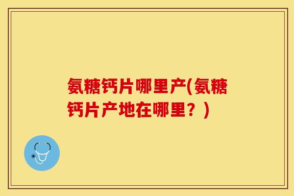 氨糖钙片哪里产(氨糖钙片产地在哪里？)