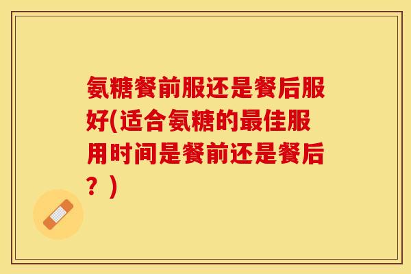 氨糖餐前服还是餐后服好(适合氨糖的最佳服用时间是餐前还是餐后？)