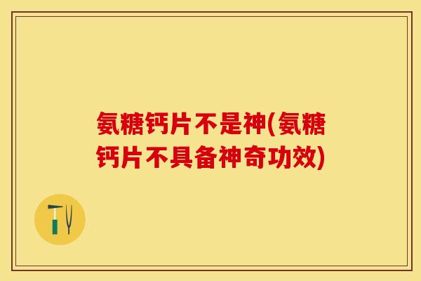 氨糖钙片不是神(氨糖钙片不具备神奇功效)