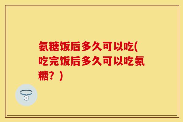 氨糖饭后多久可以吃(吃完饭后多久可以吃氨糖？)