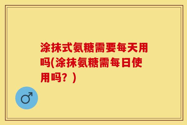 涂抹式氨糖需要每天用吗(涂抹氨糖需每日使用吗？)