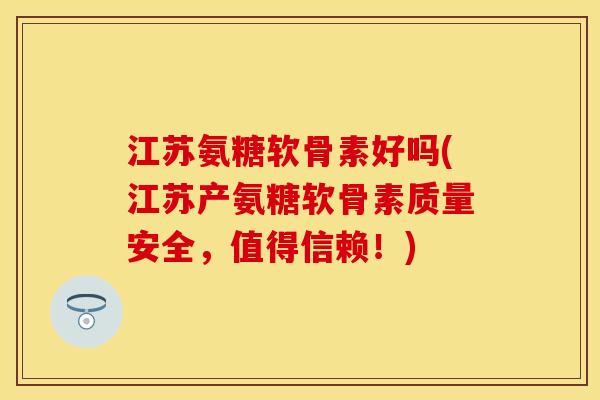 江苏氨糖软骨素好吗(江苏产氨糖软骨素质量安全，值得信赖！)