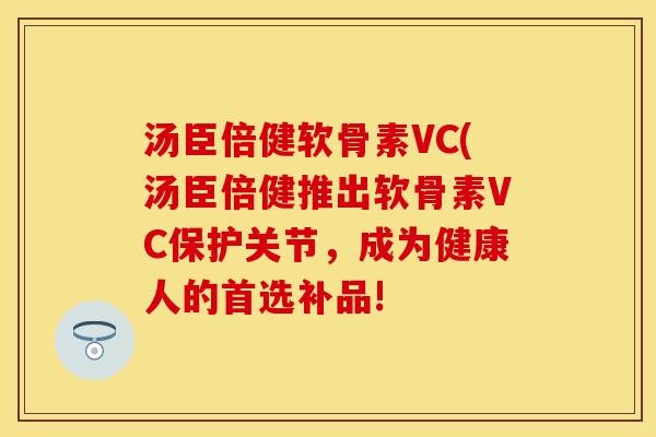 汤臣倍健软骨素VC(汤臣倍健推出软骨素VC保护关节，成为健康人的首选补品!