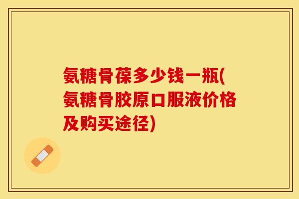 氨糖骨葆多少钱一瓶(氨糖骨胶原口服液价格及购买途径)