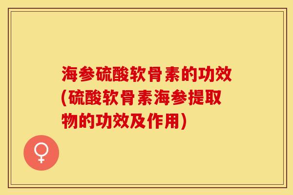 海参硫酸软骨素的功效(硫酸软骨素海参提取物的功效及作用)
