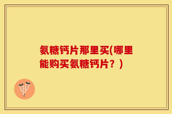 氨糖钙片那里买(哪里能购买氨糖钙片？)
