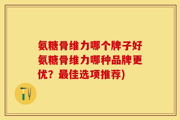 氨糖骨维力哪个牌子好氨糖骨维力哪种品牌更优？最佳选项推荐)